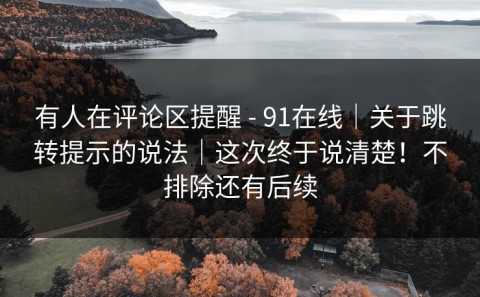 有人在评论区提醒 - 91在线｜关于跳转提示的说法｜这次终于说清楚！不排除还有后续