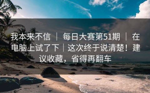 我本来不信 ｜ 每日大赛第51期 ｜ 在电脑上试了下｜这次终于说清楚！建议收藏，省得再翻车