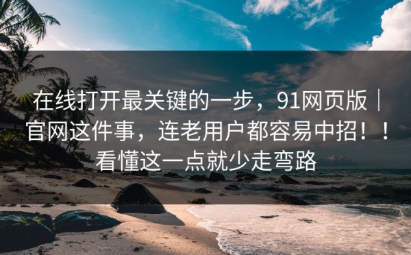 在线打开最关键的一步，91网页版｜官网这件事，连老用户都容易中招！！看懂这一点就少走弯路