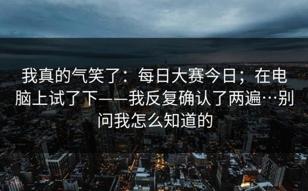 我真的气笑了：每日大赛今日；在电脑上试了下——我反复确认了两遍…别问我怎么知道的