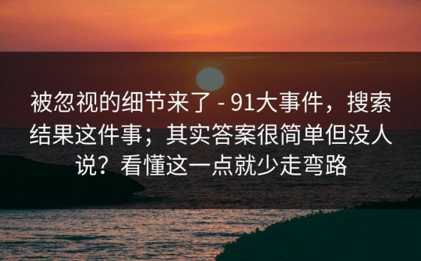 被忽视的细节来了 - 91大事件，搜索结果这件事；其实答案很简单但没人说？看懂这一点就少走弯路