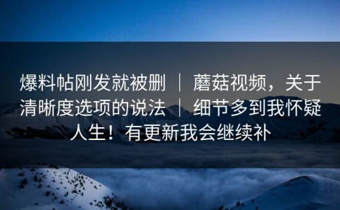 爆料帖刚发就被删 ｜ 蘑菇视频，关于清晰度选项的说法 ｜ 细节多到我怀疑人生！有更新我会继续补
