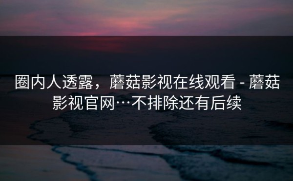 圈内人透露，蘑菇影视在线观看 - 蘑菇影视官网…不排除还有后续