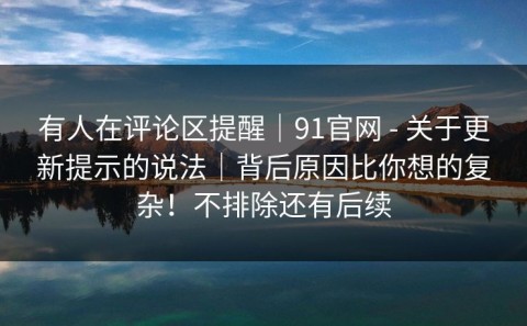 有人在评论区提醒｜91官网 - 关于更新提示的说法｜背后原因比你想的复杂！不排除还有后续