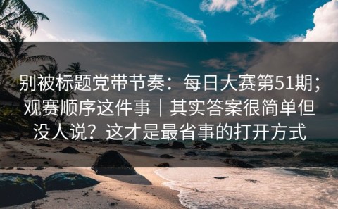 别被标题党带节奏：每日大赛第51期；观赛顺序这件事｜其实答案很简单但没人说？这才是最省事的打开方式