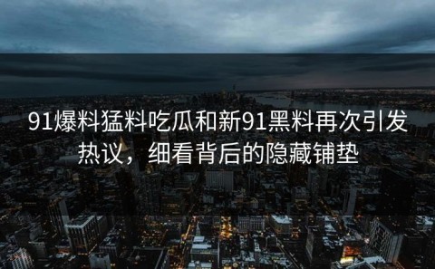91爆料猛料吃瓜和新91黑料再次引发热议，细看背后的隐藏铺垫