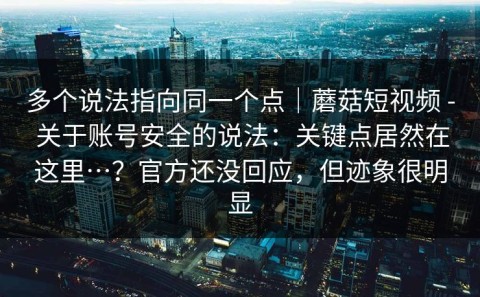 多个说法指向同一个点｜蘑菇短视频 - 关于账号安全的说法：关键点居然在这里…？官方还没回应，但迹象很明显