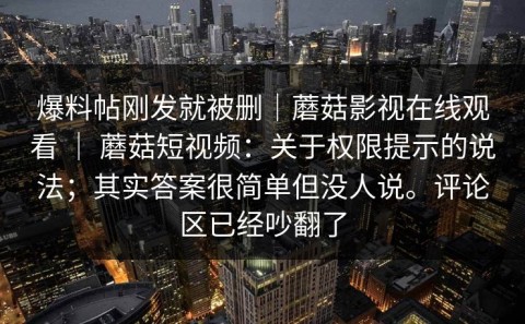 爆料帖刚发就被删｜蘑菇影视在线观看 ｜ 蘑菇短视频：关于权限提示的说法；其实答案很简单但没人说。评论区已经吵翻了
