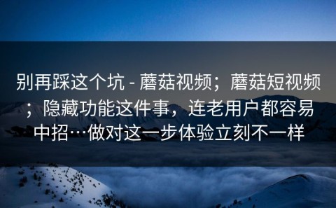 别再踩这个坑 - 蘑菇视频；蘑菇短视频；隐藏功能这件事，连老用户都容易中招…做对这一步体验立刻不一样