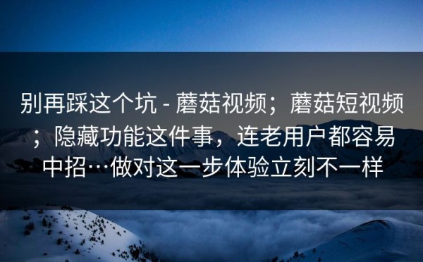 别再踩这个坑 - 蘑菇视频；蘑菇短视频；隐藏功能这件事，连老用户都容易中招…做对这一步体验立刻不一样