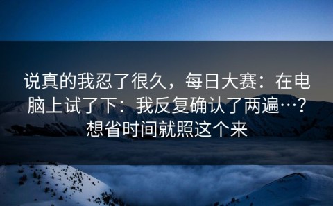 说真的我忍了很久，每日大赛：在电脑上试了下：我反复确认了两遍…？想省时间就照这个来