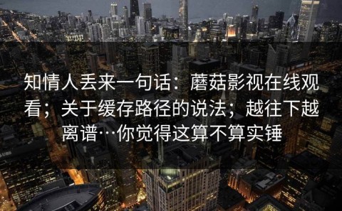 知情人丢来一句话：蘑菇影视在线观看；关于缓存路径的说法；越往下越离谱…你觉得这算不算实锤