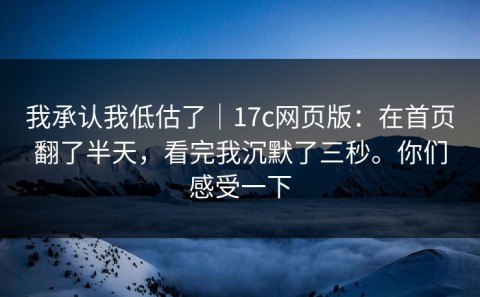 我承认我低估了｜17c网页版：在首页翻了半天，看完我沉默了三秒。你们感受一下