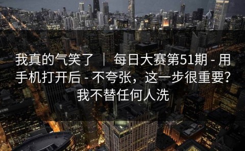 我真的气笑了 ｜ 每日大赛第51期 - 用手机打开后 - 不夸张，这一步很重要？我不替任何人洗