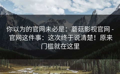 你以为的官网未必是：蘑菇影视官网 - 官网这件事：这次终于说清楚！原来门槛就在这里