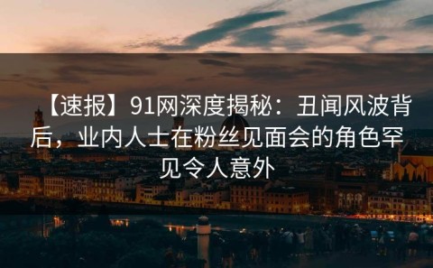 【速报】91网深度揭秘：丑闻风波背后，业内人士在粉丝见面会的角色罕见令人意外