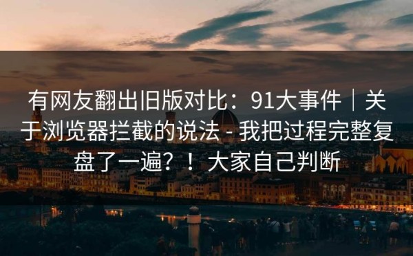 有网友翻出旧版对比：91大事件｜关于浏览器拦截的说法 - 我把过程完整复盘了一遍？！大家自己判断