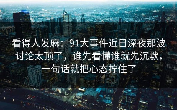 看得人发麻：91大事件近日深夜那波讨论太顶了，谁先看懂谁就先沉默，一句话就把心态拧住了
