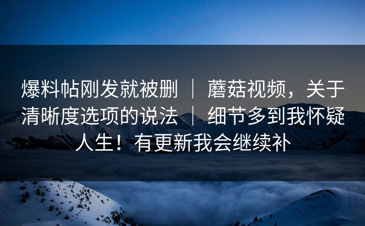 爆料帖刚发就被删 ｜ 蘑菇视频，关于清晰度选项的说法 ｜ 细节多到我怀疑人生！有更新我会继续补