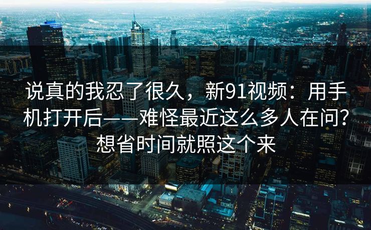 说真的我忍了很久,新91视频:用手机打开后——难怪最近这么多人在问?想省时间就照这个来 说真的我忍了很久,新91视频:用手机打开后——难怪最近这么多人在问?想省时间就照这个来