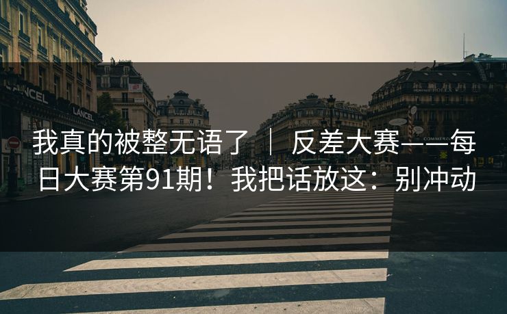 我真的被整无语了 ｜ 反差大赛——每日大赛第91期！我把话放这：别冲动