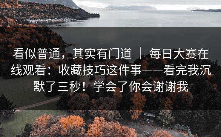 看似普通,其实有门道 | 每日大赛在线观看:收藏技巧这件事——看完我沉默了三秒!学会了你会谢谢我 看似普通,其实有门道 | 每日大赛在线观看:收藏技巧这件事——看完我沉默了三秒!学会了你会谢谢我