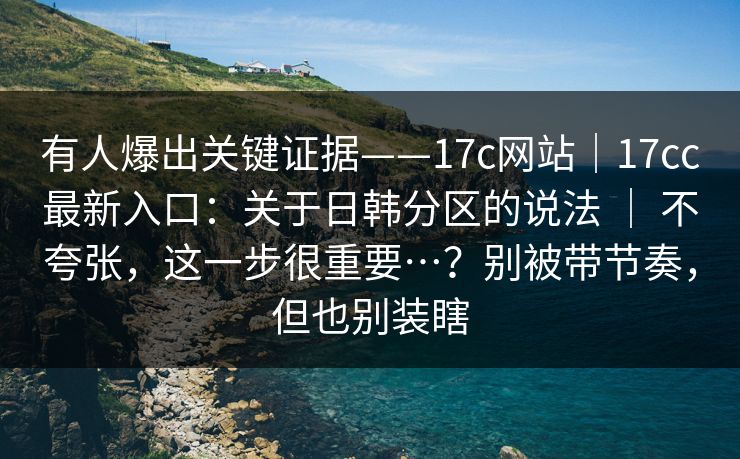 有人爆出关键证据——17c网站|17cc最新入口:关于日韩分区的说法 | 不夸张,这一步很重要…?别被带节奏,但也别装瞎 有人爆出关键证据——17c网站|17cc最新入口:关于日韩分区的说法 | 不夸张,这一步很重要…?别被带节奏,但也别装瞎
