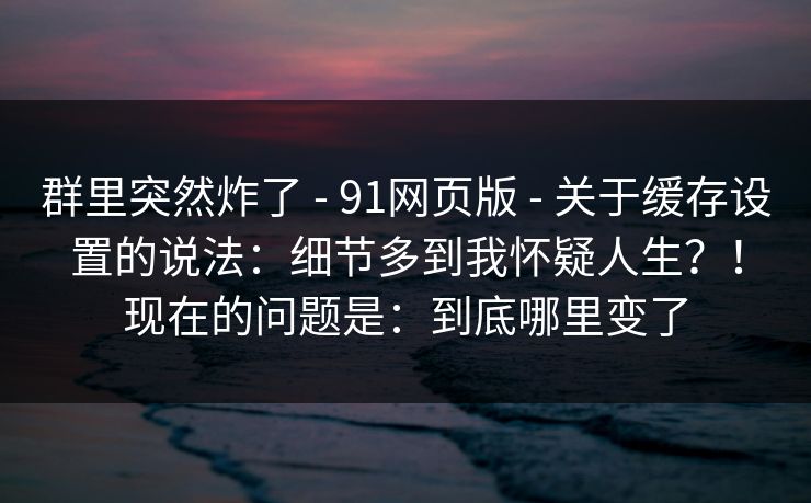 群里突然炸了 - 91网页版 - 关于缓存设置的说法：细节多到我怀疑人生？！现在的问题是：到底哪里变了