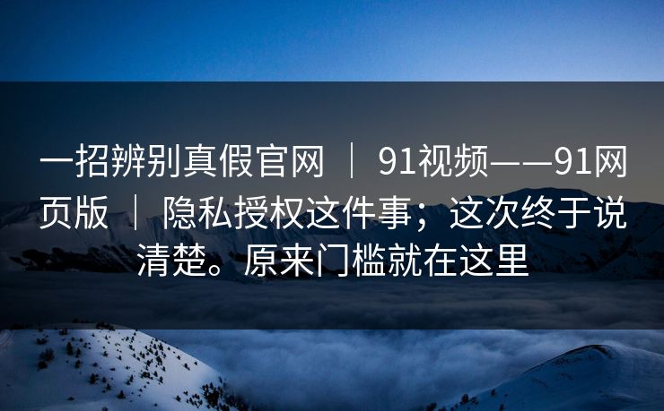 一招辨别真假官网 | 91视频——91网页版 | 隐私授权这件事;这次终于说清楚。原来门槛就在这里 一招辨别真假官网 | 91视频——91网页版 | 隐私授权这件事;这次终于说清楚。原来门槛就在这里