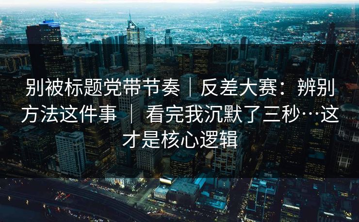 别被标题党带节奏｜反差大赛：辨别方法这件事 ｜ 看完我沉默了三秒…这才是核心逻辑