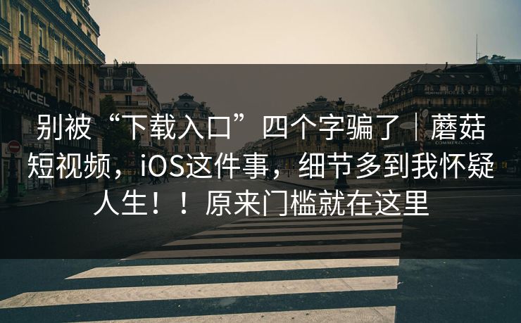 别被“下载入口”四个字骗了｜蘑菇短视频，iOS这件事，细节多到我怀疑人生！！原来门槛就在这里