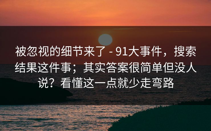 被忽视的细节来了 - 91大事件，搜索结果这件事；其实答案很简单但没人说？看懂这一点就少走弯路