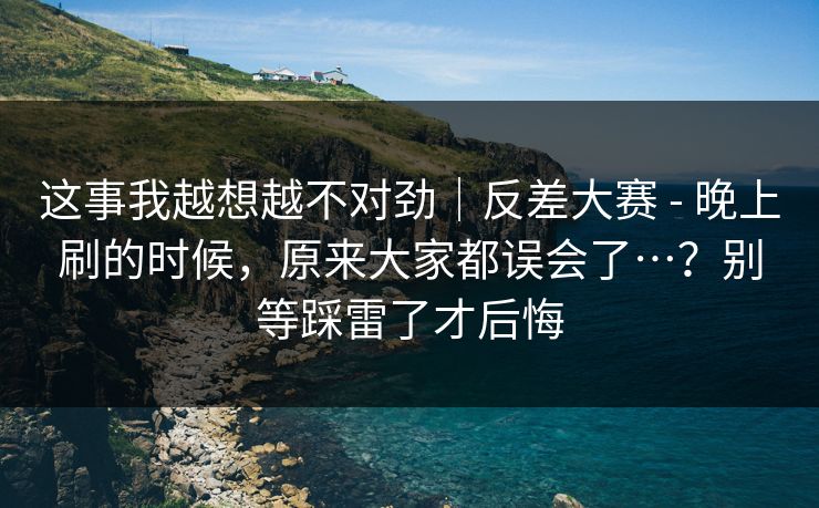 这事我越想越不对劲|反差大赛 - 晚上刷的时候,原来大家都误会了…?别等踩雷了才后悔 这事我越想越不对劲|反差大赛 - 晚上刷的时候,原来大家都误会了…?别等踩雷了才后悔