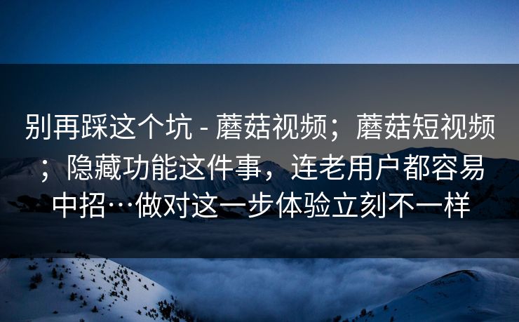 别再踩这个坑 - 蘑菇视频；蘑菇短视频；隐藏功能这件事，连老用户都容易中招…做对这一步体验立刻不一样
