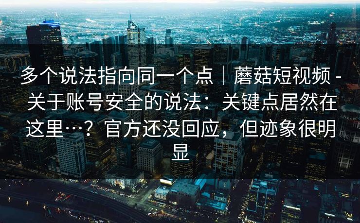 多个说法指向同一个点｜蘑菇短视频 - 关于账号安全的说法：关键点居然在这里…？官方还没回应，但迹象很明显