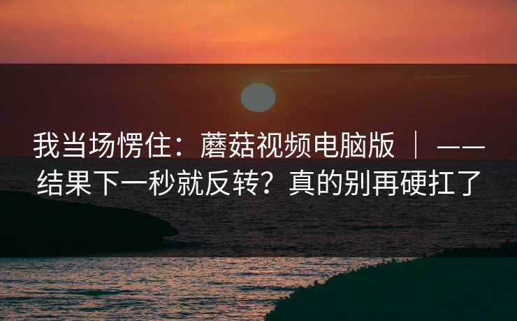 我当场愣住：蘑菇视频电脑版 ｜ ——结果下一秒就反转？真的别再硬扛了