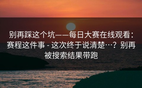 别再踩这个坑——每日大赛在线观看：赛程这件事 - 这次终于说清楚…？别再被搜索结果带跑