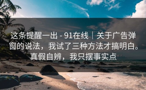 这条提醒一出 - 91在线｜关于广告弹窗的说法，我试了三种方法才搞明白。真假自辨，我只摆事实点