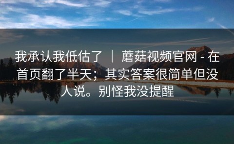 我承认我低估了 ｜ 蘑菇视频官网 - 在首页翻了半天；其实答案很简单但没人说。别怪我没提醒