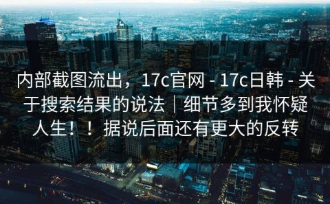 内部截图流出，17c官网 - 17c日韩 - 关于搜索结果的说法｜细节多到我怀疑人生！！据说后面还有更大的反转