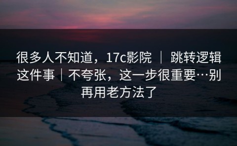 很多人不知道，17c影院 ｜ 跳转逻辑这件事｜不夸张，这一步很重要…别再用老方法了