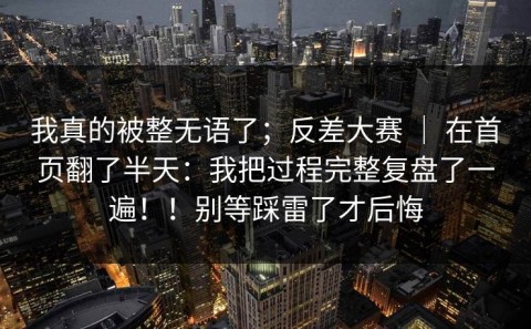 我真的被整无语了；反差大赛 ｜ 在首页翻了半天：我把过程完整复盘了一遍！！别等踩雷了才后悔