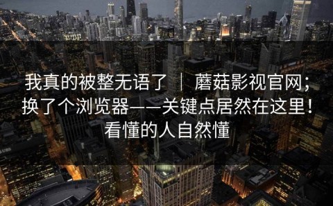 我真的被整无语了 ｜ 蘑菇影视官网；换了个浏览器——关键点居然在这里！看懂的人自然懂