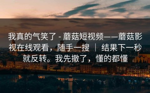 我真的气笑了 - 蘑菇短视频——蘑菇影视在线观看，随手一搜 ｜ 结果下一秒就反转。我先撤了，懂的都懂