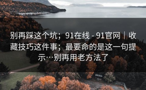 别再踩这个坑；91在线 - 91官网｜收藏技巧这件事；最要命的是这一句提示…别再用老方法了