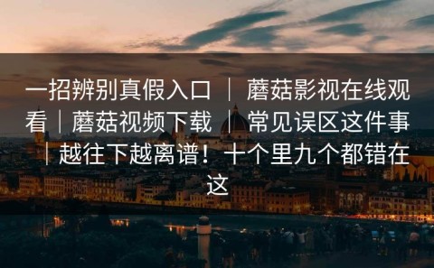 一招辨别真假入口 ｜ 蘑菇影视在线观看｜蘑菇视频下载 ｜ 常见误区这件事｜越往下越离谱！十个里九个都错在这