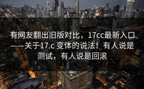 有网友翻出旧版对比，17cc最新入口——关于17.c 变体的说法！有人说是测试，有人说是回滚