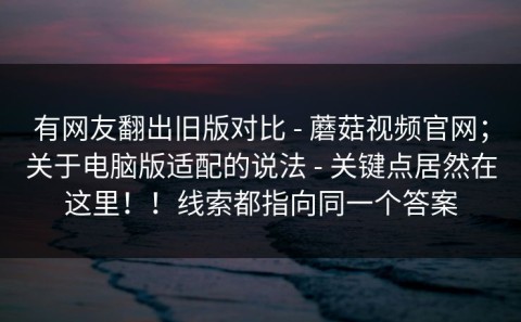 有网友翻出旧版对比 - 蘑菇视频官网；关于电脑版适配的说法 - 关键点居然在这里！！线索都指向同一个答案