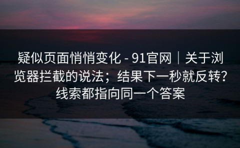 疑似页面悄悄变化 - 91官网｜关于浏览器拦截的说法；结果下一秒就反转？线索都指向同一个答案
