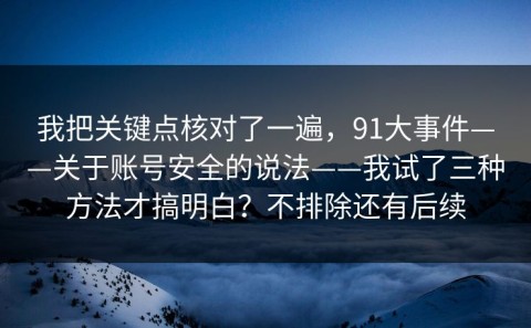 我把关键点核对了一遍，91大事件——关于账号安全的说法——我试了三种方法才搞明白？不排除还有后续